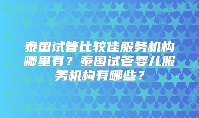 泰国试管比较佳服务机构哪里有?泰国试管婴儿服务机构有哪些?