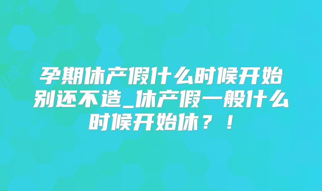 孕期休产假什么时候开始别还不造_休产假一般什么时候开始休？！