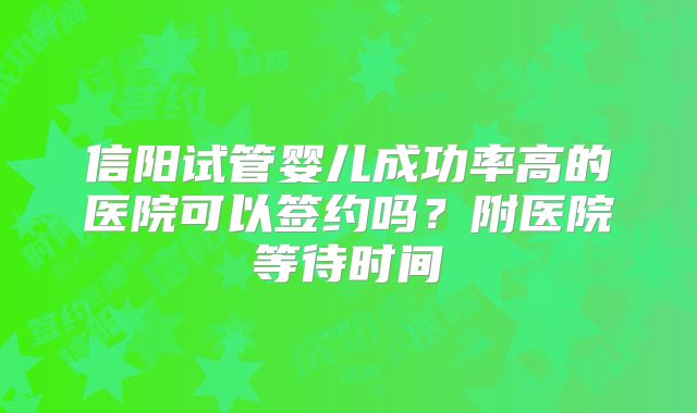 信阳试管婴儿成功率高的医院可以签约吗?附医院等待时间