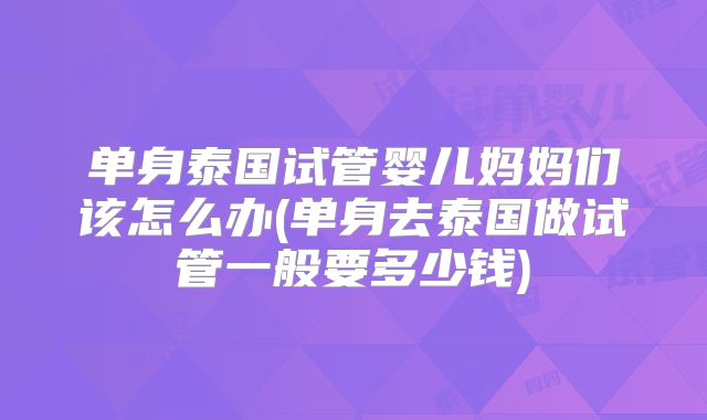 单身泰国试管婴儿妈妈们该怎么办(单身去泰国做试管一般要多少钱)