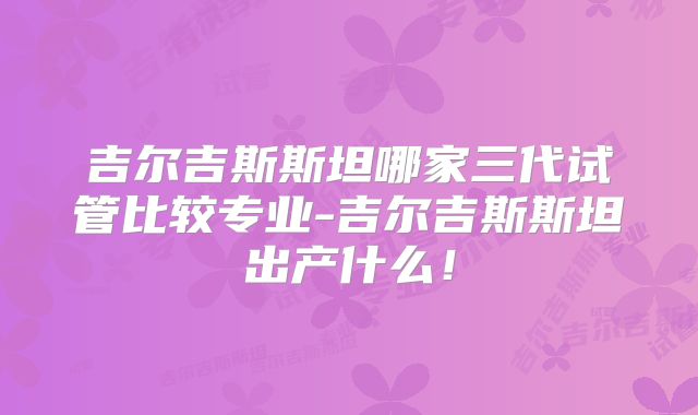 吉尔吉斯斯坦哪家三代试管比较专业-吉尔吉斯斯坦出产什么!