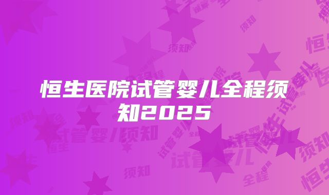 恒生医院试管婴儿全程须知2025