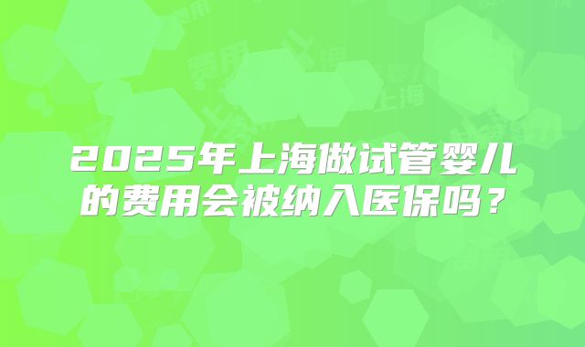 2025年上海做试管婴儿的费用会被纳入医保吗？