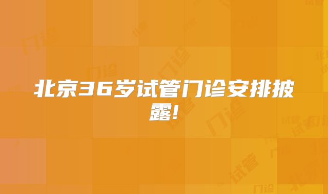 北京36岁试管门诊安排披露!