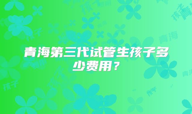 青海第三代试管生孩子多少费用？