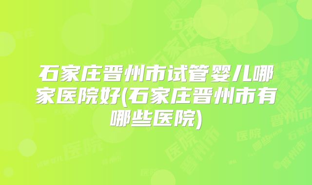 石家庄晋州市试管婴儿哪家医院好(石家庄晋州市有哪些医院)