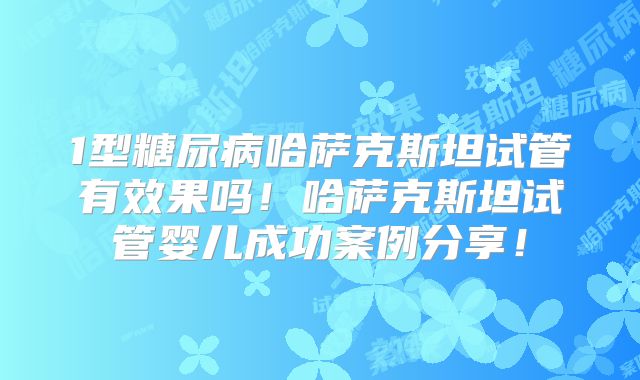 1型糖尿病哈萨克斯坦试管有效果吗！哈萨克斯坦试管婴儿成功案例分享！