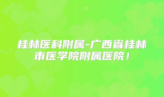 桂林医科附属-广西省桂林市医学院附属医院!