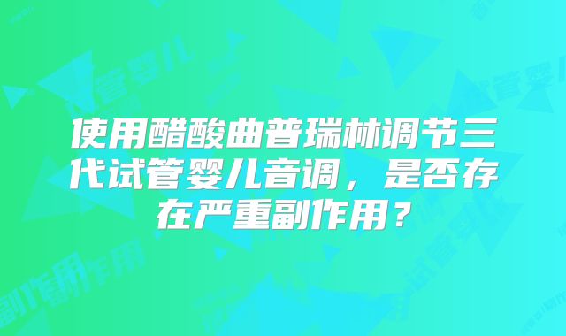 使用醋酸曲普瑞林调节三代试管婴儿音调,是否存在严重副作用?
