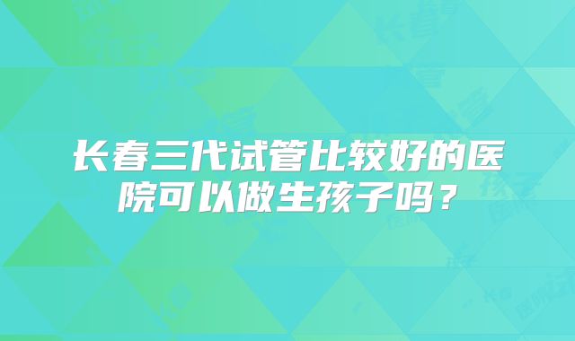 长春三代试管比较好的医院可以做生孩子吗？
