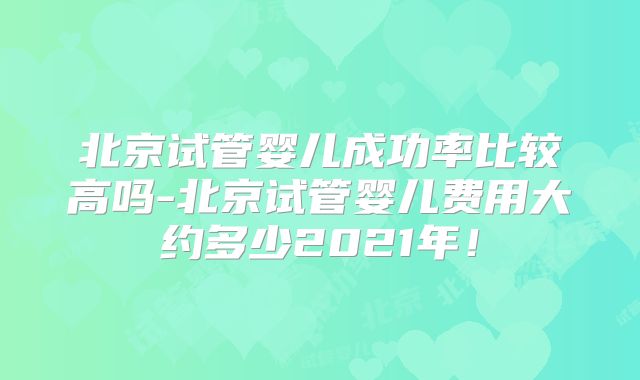 北京试管婴儿成功率比较高吗-北京试管婴儿费用大约多少2021年！