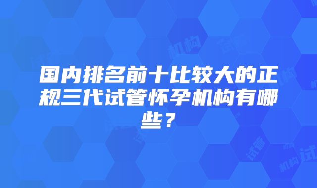 国内排名前十比较大的正规三代试管怀孕机构有哪些？