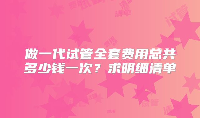 做一代试管全套费用总共多少钱一次？求明细清单