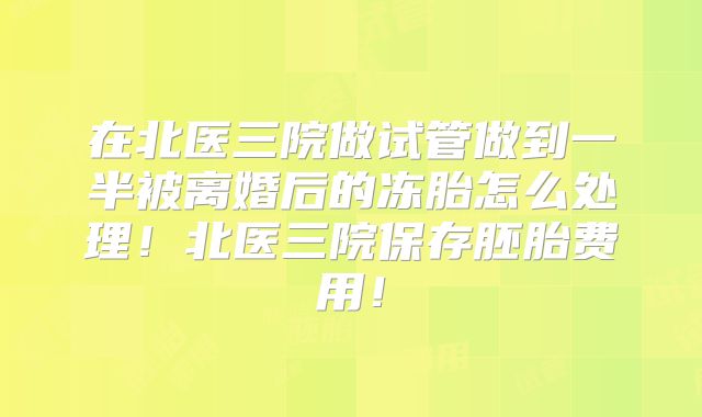 在北医三院做试管做到一半被离婚后的冻胎怎么处理!北医三院保存胚胎费用!