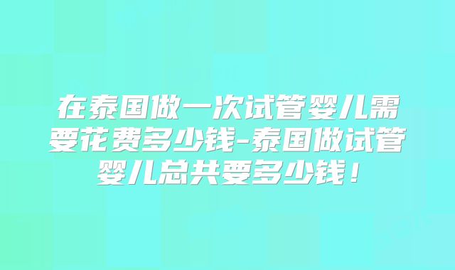 在泰国做一次试管婴儿需要花费多少钱-泰国做试管婴儿总共要多少钱！