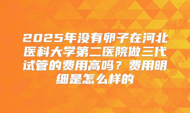 2025年没有卵子在河北医科大学第二医院做三代试管的费用高吗?费用明细是怎么样的