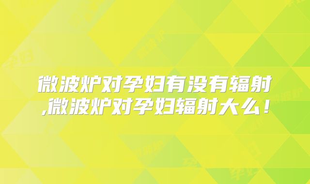 微波炉对孕妇有没有辐射,微波炉对孕妇辐射大么！