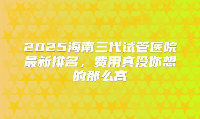2025海南三代试管医院最新排名,费用真没你想的那么高