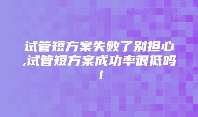 试管短方案失败了别担心,试管短方案成功率很低吗！