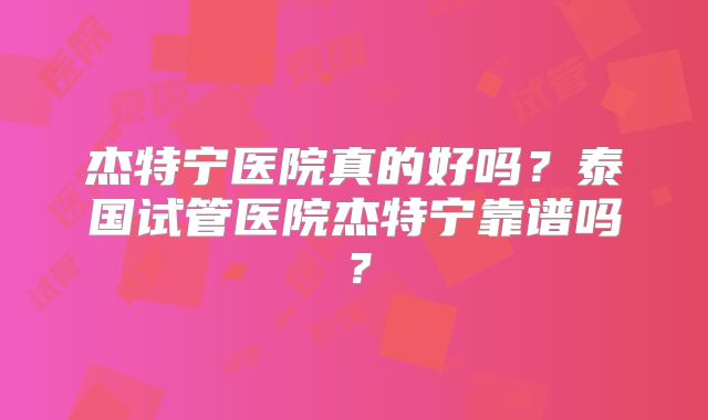 杰特宁医院真的好吗？泰国试管医院杰特宁靠谱吗？