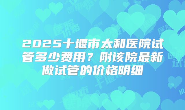 2025十堰市太和医院试管多少费用?附该院最新做试管的价格明细