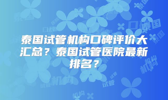 泰国试管机构口碑评价大汇总？泰国试管医院最新排名？