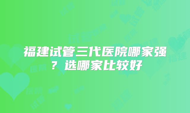 福建试管三代医院哪家强?选哪家比较好