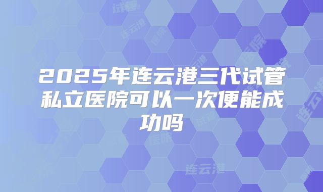 2025年连云港三代试管私立医院可以一次便能成功吗