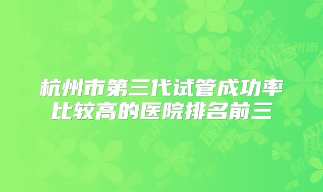 杭州市第三代试管成功率比较高的医院排名前三