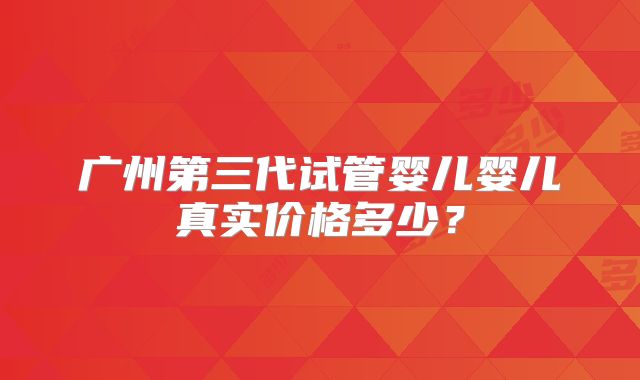广州第三代试管婴儿婴儿真实价格多少?