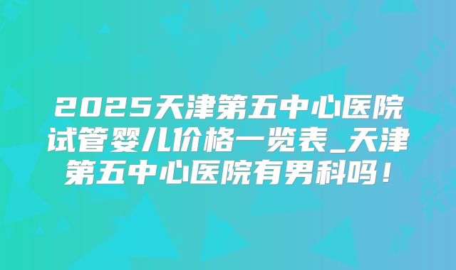 2025天津第五中心医院试管婴儿价格一览表_天津第五中心医院有男科吗!