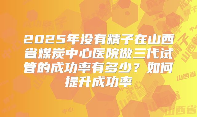 2025年没有精子在山西省煤炭中心医院做三代试管的成功率有多少？如何提升成功率