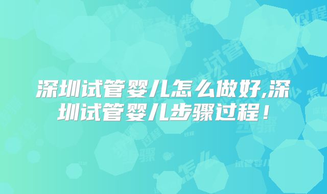 深圳试管婴儿怎么做好,深圳试管婴儿步骤过程！