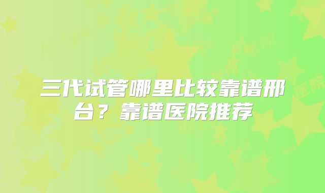 三代试管哪里比较靠谱邢台？靠谱医院推荐