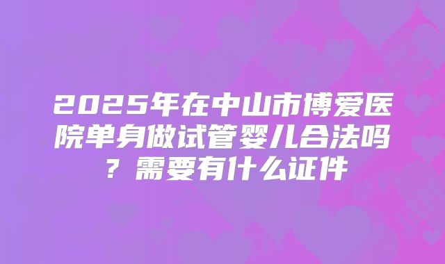 2025年在中山市博爱医院单身做试管婴儿合法吗?需要有什么证件