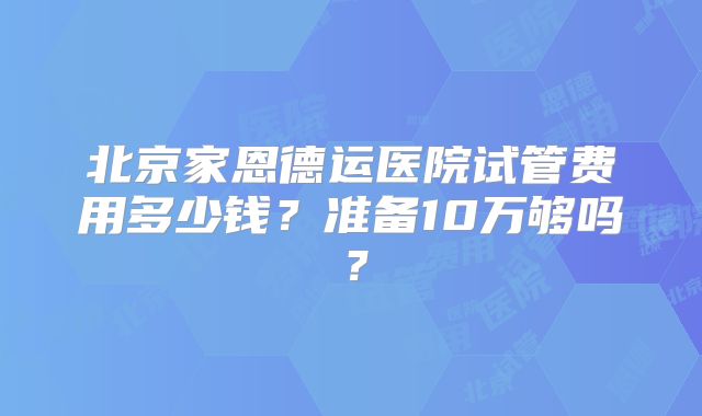 北京家恩德运医院试管费用多少钱？准备10万够吗？