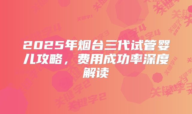 2025年烟台三代试管婴儿攻略,费用成功率深度解读