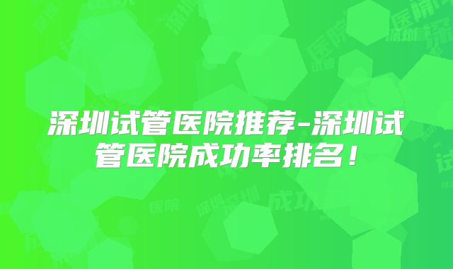 深圳试管医院推荐-深圳试管医院成功率排名！