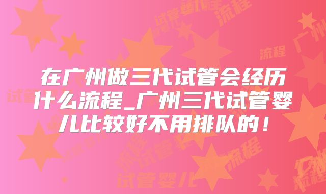 在广州做三代试管会经历什么流程_广州三代试管婴儿比较好不用排队的！