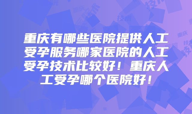 重庆有哪些医院提供人工受孕服务哪家医院的人工受孕技术比较好!重庆人工受孕哪个医院好!