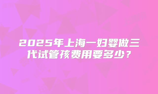 2025年上海一妇婴做三代试管孩费用要多少?
