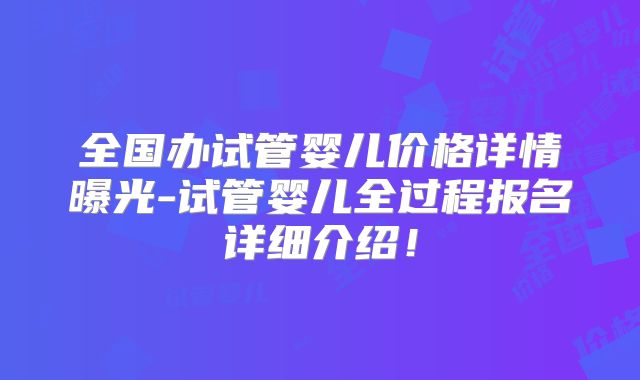 全国办试管婴儿价格详情曝光-试管婴儿全过程报名详细介绍！