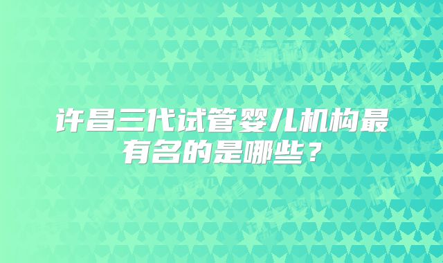 许昌三代试管婴儿机构最有名的是哪些？