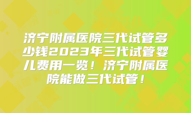 济宁附属医院三代试管多少钱2023年三代试管婴儿费用一览!济宁附属医院能做三代试管!