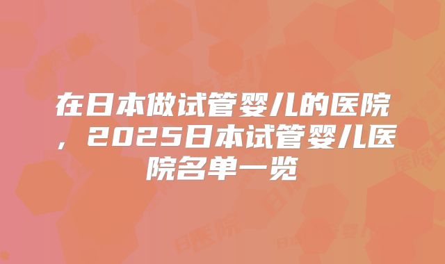 在日本做试管婴儿的医院,2025日本试管婴儿医院名单一览
