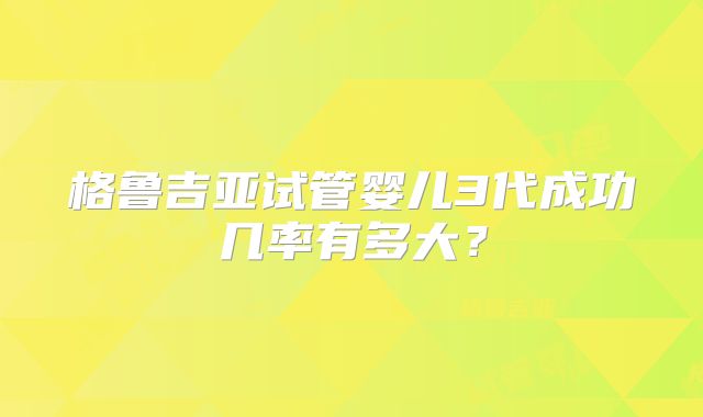 格鲁吉亚试管婴儿3代成功几率有多大?