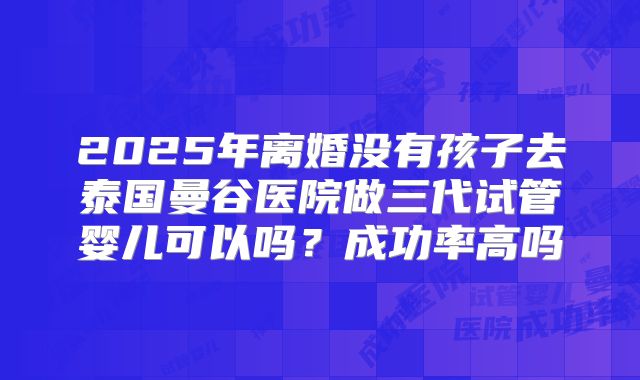 2025年离婚没有孩子去泰国曼谷医院做三代试管婴儿可以吗？成功率高吗