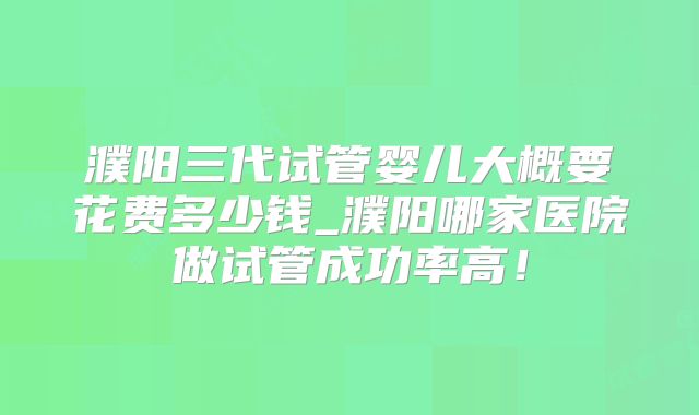 濮阳三代试管婴儿大概要花费多少钱_濮阳哪家医院做试管成功率高!