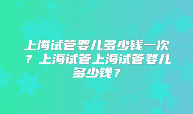 上海试管婴儿多少钱一次？上海试管上海试管婴儿多少钱？