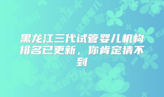 黑龙江三代试管婴儿机构排名已更新，你肯定猜不到